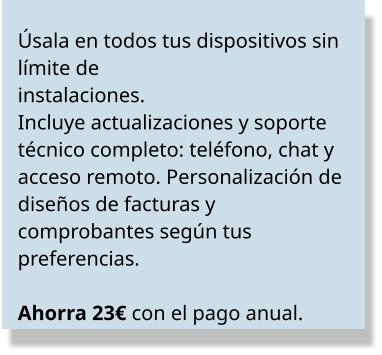 Úsala en todos tus dispositivos sin límite de  instalaciones.  Incluye actualizaciones y soporte  técnico completo: teléfono, chat y acceso remoto. Personalización de diseños de facturas y  comprobantes según tus preferencias.   Ahorra 23€ con el pago anual.