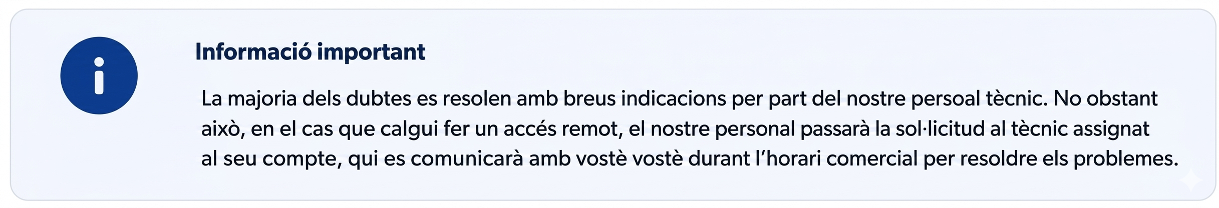 Informació important. La majoria dels dubtes es resolen amb breus indicacions per part del nostre personal tècnic. Tanmateix, en cas que sigui necessari realitzar un accés remot, el nostre personal passarà la sol·licitud al tècnic assignat al seu compte, que es comunicarà amb vostè durant l'horari comercial per resoldre els problemes.